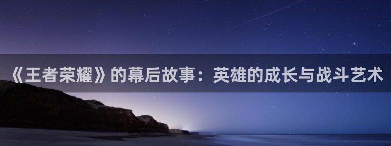 优贝娱乐官方登录网址：《王者荣耀》的幕后故事：英雄的成长与战