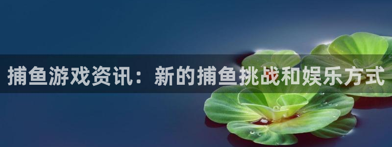 优贝娱乐app：捕鱼游戏资讯：新的捕鱼挑战和娱乐方式